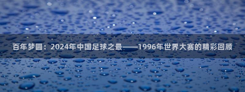 百年梦圆：2024年中国足球之最——1996年世界大赛的精彩回顾